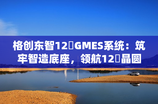 格创东智12吋GMES系统：筑牢智造底座，领航12吋晶圆厂数字化新征程（下）