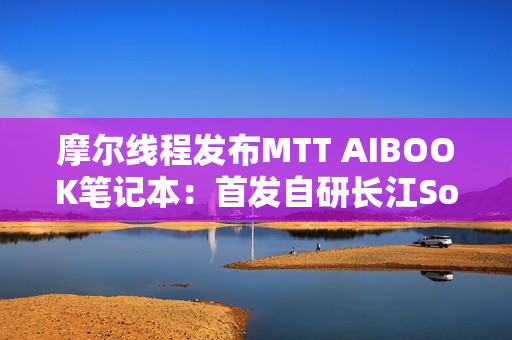 摩尔线程发布MTT AIBOOK笔记本：首发自研长江SoC！32GB+1TB售价9999元