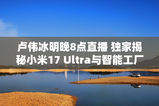 卢伟冰明晚8点直播 独家揭秘小米17 Ultra与智能工厂