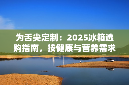 为舌尖定制：2025冰箱选购指南，按健康与营养需求定义新鲜