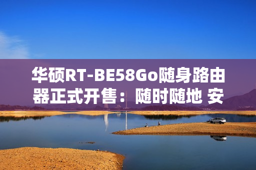 华硕RT-BE58Go随身路由器正式开售：随时随地 安全连接