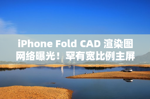 iPhone Fold CAD 渲染图网络曝光！罕有宽比例主屏、开屏手感似细码 iPad Mini、一理由开卖供货有限？