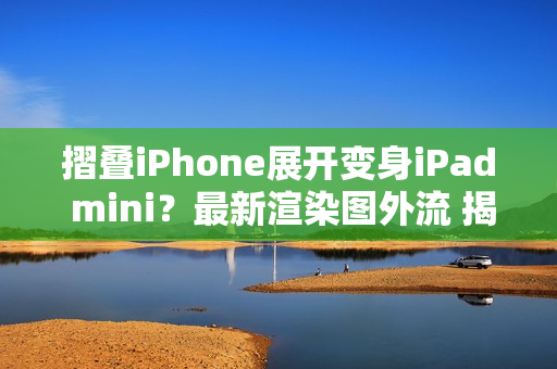 摺叠iPhone展开变身iPad mini？最新渲染图外流 揭露超宽比例