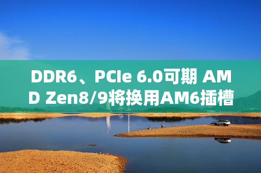 DDR6、PCIe 6.0可期 AMD Zen8/9将换用AM6插槽