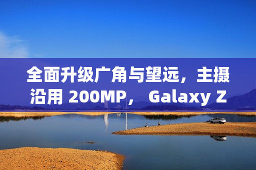 全面升级广角与望远，主摄沿用 200MP， Galaxy Z Fold8 相机规格流出!