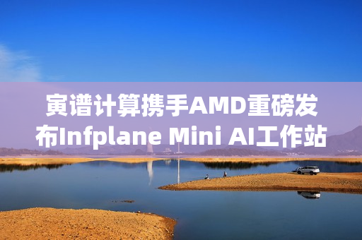 寅谱计算携手AMD重磅发布Infplane Mini AI工作站：Hilbert