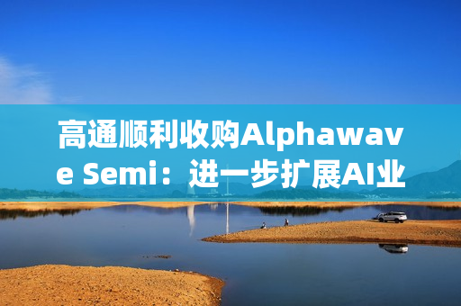 高通顺利收购Alphawave Semi：进一步扩展AI业务发展