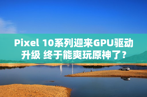 Pixel 10系列迎来GPU驱动升级 终于能爽玩原神了？