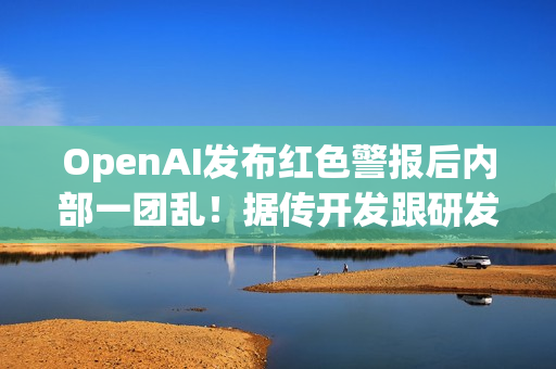 OpenAI发布红色警报后内部一团乱！据传开发跟研发闹不合​