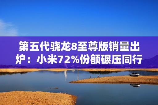 第五代骁龙8至尊版销量出炉：小米72%份额碾压同行
