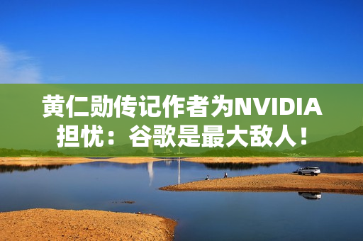 黄仁勋传记作者为NVIDIA担忧：谷歌是最大敌人！