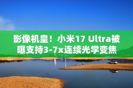 影像机皇！小米17 Ultra被曝支持3-7x连续光学变焦