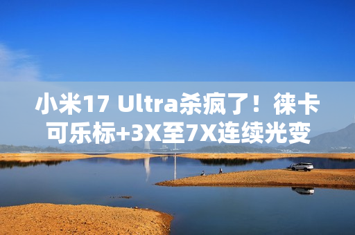 小米17 Ultra杀疯了！徕卡可乐标+3X至7X连续光变