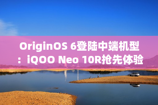 OriginOS 6登陆中端机型：iQOO Neo 10R抢先体验