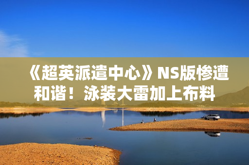 《超英派遣中心》NS版惨遭和谐！泳装大雷加上布料