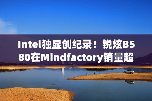 Intel独显创纪录！锐炫B580在Mindfactory销量超RX 9070、RTX 5060 Ti