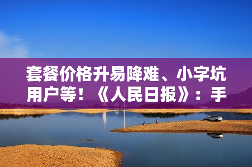 套餐价格升易降难、小字坑用户等！《人民日报》：手机套餐少些套路