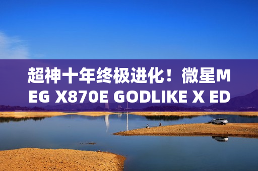 超神十年终极进化！微星MEG X870E GODLIKE X EDITION主板评测：AMD最强音 没有之一