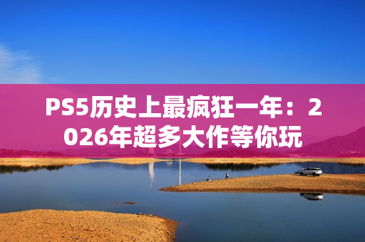 PS5历史上最疯狂一年：2026年超多大作等你玩
