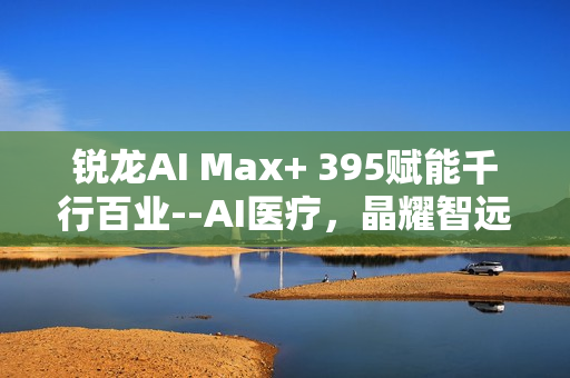 锐龙AI Max+ 395赋能千行百业--AI医疗，晶耀智远多智能体方案助力冲破医疗大模型应用瓶颈