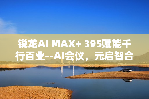 锐龙AI MAX+ 395赋能千行百业--AI会议，元启智合全栈方案助力打造本地化AI会议新标杆