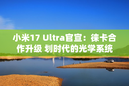 小米17 Ultra官宣：徕卡合作升级 划时代的光学系统