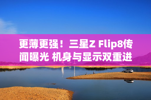 更薄更强！三星Z Flip8传闻曝光 机身与显示双重进化