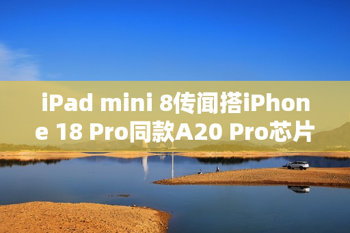 iPad mini 8传闻搭iPhone 18 Pro同款A20 Pro芯片！2026年底登场