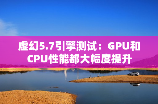 虚幻5.7引擎测试：GPU和CPU性能都大幅度提升