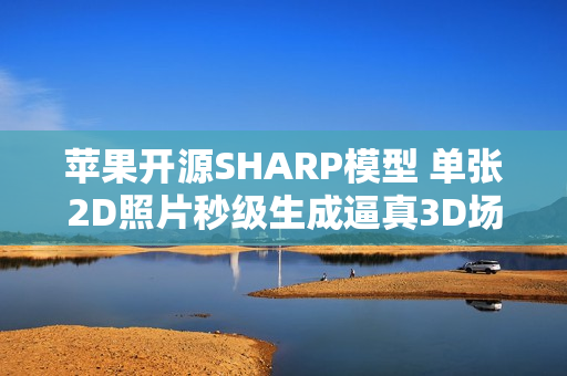 苹果开源SHARP模型 单张2D照片秒级生成逼真3D场景