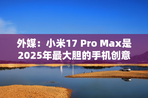 外媒：小米17 Pro Max是2025年最大胆的手机创意