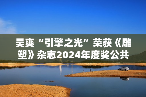 吴爽“引擎之光”荣获《雕塑》杂志2024年度奖公共艺大奖