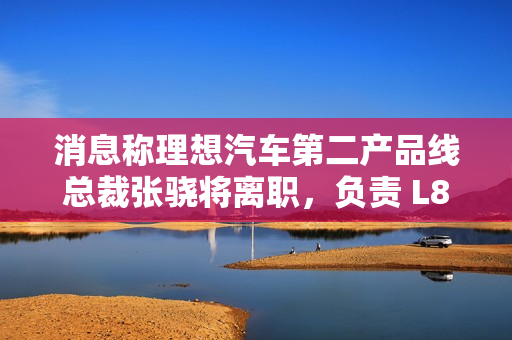 消息称理想汽车第二产品线总裁张骁将离职，负责 L8、L7 和 i8