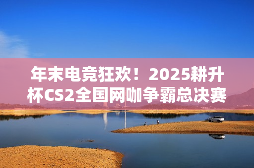 年末电竞狂欢！2025耕升杯CS2全国网咖争霸总决赛即将拉开帷幕！