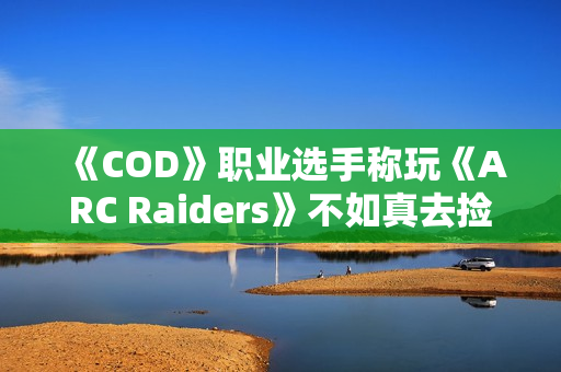 《COD》职业选手称玩《ARC Raiders》不如真去捡垃圾