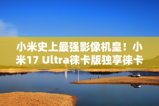 小米史上最强影像机皇！小米17 Ultra徕卡版独享徕卡红标、机械变焦环 定价冲新高