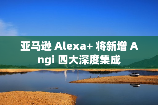 亚马逊 Alexa+ 将新增 Angi 四大深度集成