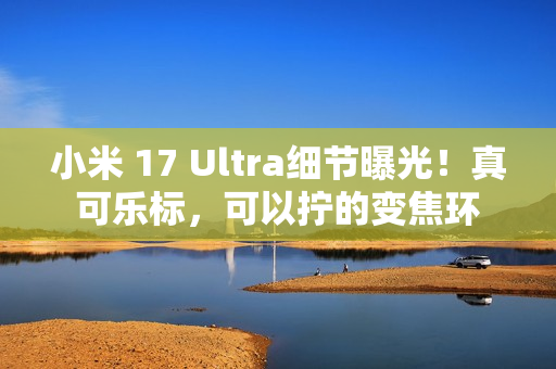 小米 17 Ultra细节曝光！真可乐标，可以拧的变焦环