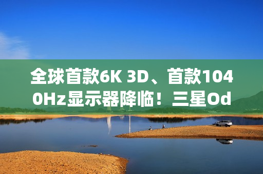 全球首款6K 3D、首款1040Hz显示器降临！三星Odyssey 2026系列炸场