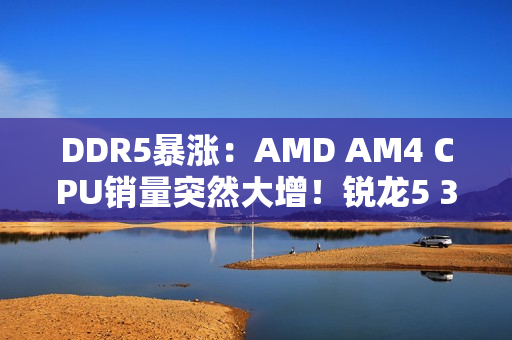 DDR5暴涨：AMD AM4 CPU销量突然大增！锐龙5 3600甚至卖到第六