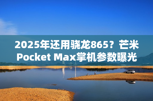 2025年还用骁龙865？芒米Pocket Max掌机参数曝光