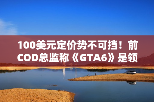 100美元定价势不可挡！前COD总监称《GTA6》是领头羊