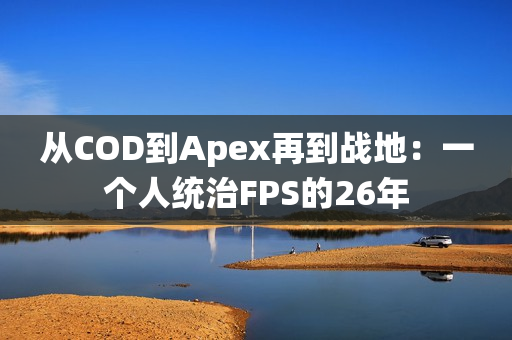 从COD到Apex再到战地：一个人统治FPS的26年