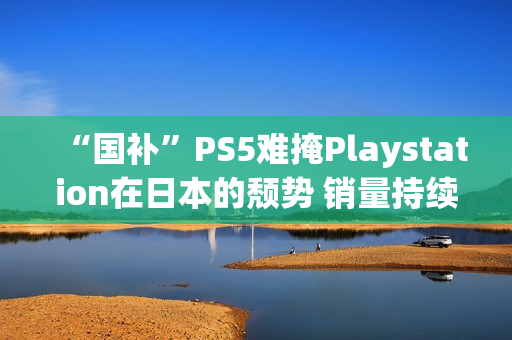 “国补”PS5难掩Playstation在日本的颓势 销量持续走低