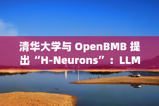清华大学与 OpenBMB 提出“H-Neurons”：LLM 幻觉相关神经元的存在、作用及其起源