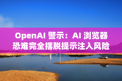 OpenAI 警示：AI 浏览器恐难完全摆脱提示注入风险