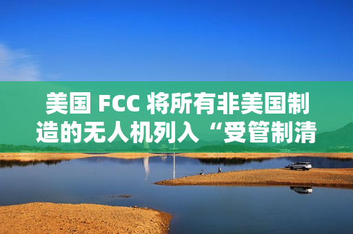 美国 FCC 将所有非美国制造的无人机列入“受管制清单”，大疆回应