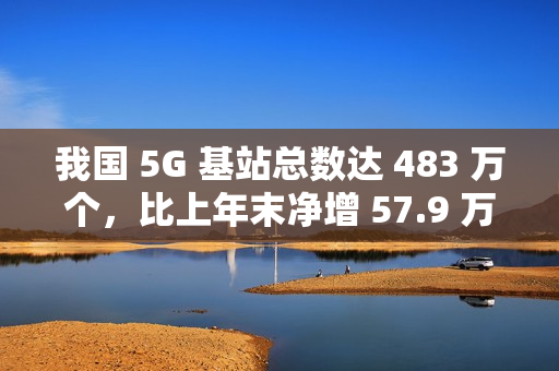 我国 5G 基站总数达 483 万个，比上年末净增 57.9 万个