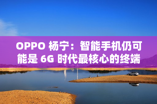 OPPO 杨宁：智能手机仍可能是 6G 时代最核心的终端载体