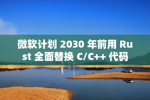 微软计划 2030 年前用 Rust 全面替换 C/C++ 代码
